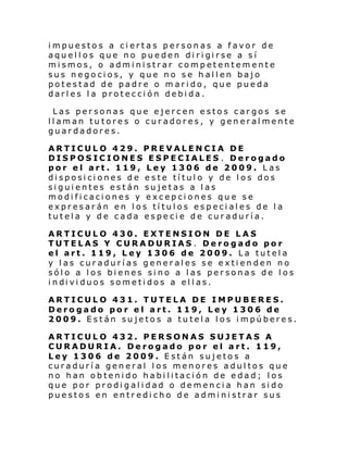 impuestos a ciertas personas a favor de
aqu el l os que no pue den di ri gi rse a sí
mismos, o administrar competentemente
sus negocios, y que no se hallen bajo
potestad de padre o marido, que pueda
darles la protección debida.
Las personas que ejercen estos cargos se
llaman tutores o curadores, y generalmente
guardadores.
ARTICULO 429. PREVALENCIA DE
DISPOSICIONES ESPECIALES . Derogado
por el art. 119, Ley 1306 de 2009. Las
disposiciones de este título y de los dos
siguientes están sujetas a las
modificaciones y excepciones que se
expresarán en los títulos especiales de la
tutela y de cada especie de curaduría.
ARTICULO 430. EXTENSION DE LAS
TUTELAS Y CURADURIAS . Derogado por
el art. 119, Ley 1306 de 2009. La tutela
y las curadurías generales se extienden no
sólo a los bienes sino a las personas de los
i ndi vi duos some ti dos a el l as.
ARTICULO 431. TUTELA DE IMPUBERES.
Derogado por el art. 119, Ley 1306 de
2009. Están sujetos a tutela los impúberes.
ARTICULO 432. PERSONAS SUJETAS A
CURADURIA. Derogado por el art. 119,
Ley 1306 de 2009. Están sujetos a
curaduría general los menores adultos que
no han obtenido habilitación de edad; los
que por prodigalidad o demencia han sido
puestos en entredicho de administrar sus

 