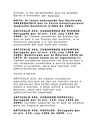 bienes, y los sordomudos que no pueden
darse a entender por escrito.
NOTA: El texto subrayado fue declarado
INEXEQUIBLE por la Corte Constitucional
mediante Sentencia C-983 de 2002.
ARTICULO 433. CURADORES DE BIENES.
Derogado por el art. 119, Ley 1306 de
2009. Se llaman curadores de bienes los
que se dan a los bienes del ausente, a la
herencia yacente y a los derechos
eventuales del que está por nacer.
ARTICULO 434. CURADORES ADJUNTOS.
Derogado por el art. 119, Ley 1306 de
2009. Modificado por el Decreto 2820 de
1974. El nuevo texto es el siguiente: Se
llaman curadores adjuntos los que se dan a
los incapaces sometidos a patria potestad,
tutela o curatela, para que ejerzan una
administración separada.
Texto original
ARTÍCULO 434. Se llaman curadores
adjuntos los que se dan en ciertos casos a
las personas que están bajo potestad de
padre o marido, o bajo tutela o curaduría
general, para que ejerzan una
administración separada
ARTICULO 435. CURADOR ESPECIAL.
Derogado por el art. 119, Ley 1306 de
2009. Curador especial es el que se nombra
para un negocio particular.
ARTICULO 436. PUPILOS. Derogado por
el art. 119, Ley 1306 de 2009. Los

 