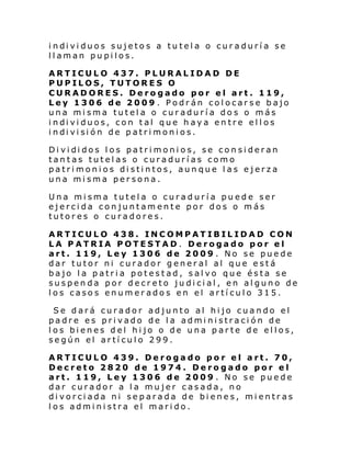 i ndi vi duos sujeto s a tu tel a o cur adurí a se
llaman pupilos.
ARTICULO 437. PLURALIDAD DE
PUPILOS, TUTORES O
CURADORES. Derogado por el art. 119,
Ley 1306 de 2009 . Podrán colocarse bajo
una misma tutela o curaduría dos o más
i ndi vi duos, con tal que h ay a en tre el l os
i ndi vi si ón de p atri moni os.
Di vi di dos l os patri moni os, se con si deran
tantas tutelas o curadurías como
patrimonios distintos, aunque las ejerza
una misma persona.
Una misma tutela o curaduría puede ser
ejercida conjuntamente por dos o más
tutores o curadores.
ARTICULO 438. INCOMPATIBILIDAD CON
LA PATRIA POTESTAD. Derogado por el
art. 119, Ley 1306 de 2009 . No se puede
dar tutor ni curador general al que está
bajo la patria potestad, salvo que ésta se
suspenda por decreto judicial, en alguno de
los casos enumerados en el artículo 315.
Se dará curador adjunto al hijo cuando el
padre es privado de la administración de
los bienes del hijo o de una parte de ellos,
según el artículo 299.
ARTICULO 439. Derogado por el art. 70,
Decreto 2820 de 1974. Derogado por el
art. 119, Ley 1306 de 2009 . No se puede
dar curador a la mujer casada, no
divorciada ni separada de bienes, mientras
los administra el marido.

 