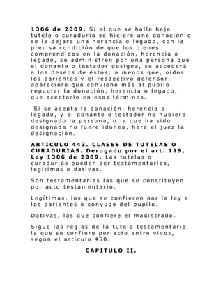 1306 de 2009. Si al que se halla bajo
tutela o curaduría se hiciere una donación o
se le dejare una herencia o leg ado, con la
precisa condición de que los bienes
comprendidos en la donación, herencia o
legado, se administren por una persona que
el donante o testador designa, se accederá
a los deseos de éstos; a menos que, oídos
los parientes y el respectivo defensor,
apareciere que conviene más al pupilo
repudiar la donación, herencia o legado,
que aceptarlo en esos términos.
Si se acepta la donación, herencia o
legado, y el donante o testador no hubiere
designado la persona, o la que ha sido
designada no fuere idónea , hará el juez la
designación.
ARTICULO 443. CLASES DE TUTELAS O
CURADURIAS. Derogado por el art. 119,
Ley 1306 de 2009. Las tutelas o
curadurías pueden ser testamentarias,
legítimas o dativas.
Son testamentarias las que se constituyen
por acto testamentario.
Legítimas, las que se confieren por la ley a
los parientes o cónyuge del pupilo.
Dativas, las que confiere el magistrado.
Sigue las reglas de la tutela testamentaria
la que se confiere por acto entre vivos,
según el artículo 450.
CAPITULO II.

 