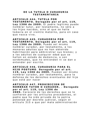 DE LA TUTELA O CURADURIA
TESTAMENTARIA
ARTICULO 444. TUTELA POR
TESTAMENTO. Derogado por el art. 119,
Ley 1306 de 2009. El padre legítimo puede
nombrar tutor, por testamento, no sólo a
los hijos nacidos, sino al que se halla
todavía en el vientre materno, para en caso
que nazca vivo.
ARTICULO 445. CURADORIA POR
TESTAMENTO. Derogado por el art. 119,
Ley 1306 de 2009. Puede así mismo
nombrar curador, por testamento, a los
menores adultos que no han obtenido
habilitación para administrar sus bienes; y
a los adultos de cualquier edad que se
hallen en estado de demencia, o son
sordomudos, que no entienden ni se dan a
entender por escrito.
ARTICULO 446. CURADURIA PARA EL
HIJO POSTUMO. Derogado por el art.
119, Ley 1306 de 2009. Pueden así mismo
nombrar curador, por test amento, para la
defensa de los derechos eventuales del hijo
que está por nacer
ARTICULO 447. PROHIBICION DE
NOMBRAR TUTOR O CURADOR. . Derogado
por el art. 119, Ley 1306 de
2009. Carecerá de los derechos que se le
confieren por los artículos precedentes, e l
padre que ha sido privado de la patria
potestad por decreto judicial, según el
artículo 315 o que por mala administración

 
