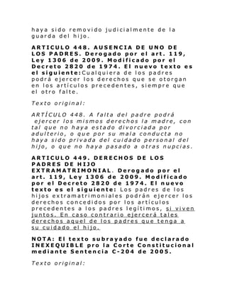 haya sido removido judicialmente de la
guarda del hijo.
ARTICULO 448. AUSENCIA DE UNO DE
LOS PADRES. Derogado por el art. 119,
Ley 1306 de 2009. Modificado por el
Decreto 2820 de 1974. El nuevo texto es
el siguiente:Cualquiera de los padres
podrá ejercer los derechos que se otorgan
en los artículos precedentes, siempre que
el otro falte.
Texto original:
ARTÍCULO 448. A falta del padre podrá
ejercer los mismos derechos la madre, con
tal que no haya estado divorciada por
adulterio, o que por su mala conducta no
haya sido privada del cuidado personal del
hijo, o que no haya pasado a otras nupcias.
ARTICULO 449. DERECHOS DE LOS
PADRES DE H IJO
EXTRAMATRIMONIAL. Derogado por el
art. 119, Ley 1306 de 2009. Modificado
por el Decreto 2820 de 1974. El nuevo
texto es el siguiente: Los padres de los
hi jos ex tram a tri moni al es po drán ej e rcer l os
derechos concedidos por los artículos
precedentes a los padres legítimos, si viven
juntos. En caso contrario ejercerá tales
derechos aquel de los padres que tenga a
su cuidado el hijo.
NOTA: El texto subrayado fue declarado
INEXEQUIBLE pro la Corte Constitucional
mediante Sentencia C-204 de 2005.
Texto original:

 