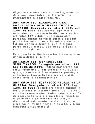 El padre o madre natural podrá ejercer los
derechos concedidos por los artículos
precedentes al padre legítimo.
ARTICULO 450. EXCEPCION A LA
PROHIBICION DE NOMBRAR TUTOR O
CURADOR .Derogado por el art. 119, Ley
1306 de 2009. Los padres legítimos o
naturales, no obstante lo dispuesto en los
artículos 447 y 448 y cualquiera otra
persona, podrán nombrar tutor o curador,
por testamento o por acto entre vivos, con
tal que donen o dejen al pupilo alguna
parte de sus bienes, que no se le deba a
título de legítima.
Esta gu ar da se l i mi tará a l os bi enes que se
donan o dejan al pupilo.
ARTICULO 451. GUARDADORES
SIMULTANEOS. Derogado por el art. 119,
Ley 1306 de 2009. Podrán nombrarse por
testamento dos o más tutores o curadores
que ejerzan simultáneamente l a guarda; y
el testador tendrá la facultad de dividir
entre ellos la administración.
ARTICULO 452. EJERCICIO PLURAL DE LA
GUARDA. Derogado por el art. 119, Ley
1306 de 2009. Si hubiere varios pupilos, y
l os di vi di ere el testador en tre l os tu tores o
curadores nombrados, todos estos ejercerán
de consuno la tutela o curaduría, mientras
el patri moni o perman ezca i ndi vi so, y
di vi di do el patri moni o, se di vi di rá entre
ellos por el mismo hecho la guarda, y serán
independientes entre sí.

 
