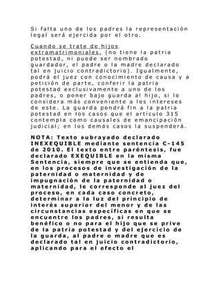 Si falta uno de los padres la representación
legal será ejercida por el otro.
Cuando se trate de hijos
extr am a tri moni al es , (no ti ene l a p a t ri a
potestad, ni puede ser nombrado
guardador, el padre o la madre declarado
tal en juicio contradictorio). Igualmente,
podrá el juez con conocimiento de causa y a
petición de parte, conferir la patria
potestad exclusivamente a uno de los
padres, o poner bajo guarda al hijo, si lo
considera más conveniente a los intereses
de este. La guarda pondrá fin a la patria
potestad en los casos que el artículo 315
contempla como causales de emancipación
judicial; en los demás casos la suspenderá.
NOTA: Texto subrayado declarado
INEXEQUIBLE mediante sentencia C-145
de 2010. El texto entre paréntesis, fue
declarado EXEQUIBLE en la misma
Sentencia, siempre que se entienda que,
en los procesos de investigación de la
paternidad o maternidad y de
impugnación de la paternidad o
maternidad, le corresponde al juez del
proceso, en cada caso concr eto,
determinar a la luz del principio de
interés superior del menor y de las
circunstancias específicas en que se
encuentre los padres, si resulta
benéfico o no para el hijo que se prive
de la patria potestad y del ejercicio de
la guarda, al padre o madre que es
declarado tal en juicio contradictorio,
aplicando para el efecto el

 