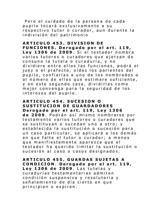 Pero el cuidado de la person a de cada
pupilo tocará exclusivamente a su
respectivo tutor o curador, aun durante la
i ndi vi si ón del patri moni o
ARTICULO 453. DIVISION DE
FUNCIONES. Derogado por el art. 119,
Ley 1306 de 2009. Si el testador nombra
varios tutores o curadores que ejerzan d e
consuno la tutela o curaduría, y no
di vi di ere entr e el l os l as funci ones, podrá el
juez o el prefecto, oídos los parientes del
pupilo, confiarlas a uno de los nombrados o
al número de ellos que estimare suficiente,
y en este segundo caso, dividirlas como
mejor convenga para la seguridad de los
intereses del pupilo.
ARTICULO 454. SUCESION O
SUSTITUCION DE GUARDADORES
Derogado por el art. 119, Ley 1306
de 2009. Podrán así mismo nombrarse por
testamento varios tutores o curadores que
se sustituyan o sucedan uno a otro; y
establecida la sustitución o sucesión para
un caso particular, se aplicará a los demás
en que falte el tutor o curador; a menos
que manifiestamente aparezca que el
testador ha queri do l i mi tar l a susti tuci ón o
sucesión al caso o casos designado s.
ARTICULO 455. GUARDAS SUJETAS A
CONDICION. Derogado por el art. 119,
Ley 1306 de 2009. Las tutelas y
curadurías testamentarias admiten
condición suspensiva y resolutoria y
señalamiento de día cierto en que
principien o expiren.

 