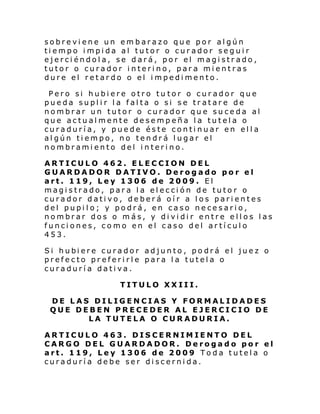sobreviene un embarazo que por algún
tiempo impida al tutor o curador seguir
ejerciéndola, se dará, por el magistrado,
tutor o curador interino, para mientras
dure el retardo o el impedimento.
Pero si hubiere otro tu tor o curador que
pueda suplir la falta o si se tratare de
nombrar un tutor o curador que suceda al
que actualmente desempeña la tutela o
curaduría, y puede éste continuar en ella
algún tiempo, no tendrá lugar el
nombramiento del interino.
ARTICULO 462. ELECCION DEL
GUARDADOR DATIVO. Derogado por el
art. 119, Ley 1306 de 2009. El
magistrado, para la elección de tutor o
curador dativo, deberá oír a los parientes
del pupilo; y podrá, en caso necesario,
nombrar dos o más, y dividir entre ellos las
funciones, como en el caso del artículo
453.
Si hubi ere curador adjunto , po drá el jue z o
prefecto preferirle para la tutela o
curaduría dativa.
TITULO XXIII.
DE LAS DILIGENCIAS Y FORMALIDADES
QUE DEBEN PRECEDER AL EJERCICIO DE
LA TUTELA O CURADURIA.
ARTICULO 463. DISCERNIMIENTO DEL
CARGO DEL GUARDADOR. Derogado por el
art. 119, Ley 1306 de 2009 Toda tutela o
curaduría debe ser discernida.

 