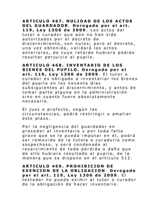 ARTICULO 467. NULIDAD DE LOS ACTOS
DEL GUARDADOR . Derogado por el art.
119, Ley 1306 de 2009 . Los actos del
tutor o curador que aún no han sido
autorizados por el decreto de
discernimiento, son nulos; pero el decreto,
una vez obtenido, validará los actos
anteriores, de cuyo retardo hubiera podido
resultar perjuicio al pupilo.
ARTICULO 468. INVENTARIO DE LOS
BIENES DEL PUPILO. Derogado por el
art. 119, Ley 1306 de 2009 . El tutor o
curador es obligado a inventariar los bienes
del pupilo en los noventa días
subsiguientes al discernimiento, y antes de
tomar parte alguna en la administración
sino en cuanto fuere absolutamente
necesario.
El juez o prefecto, según las
ci rcunst anci a s, podr á re s tri ngi r o ampl i ar
este plazo.
Por la negligencia del guardador en
proceder al inventario y por toda falta
grave que se le pueda imputar en él, podrá
ser removido de la tutela o curaduría como
sospechoso, y será condenado al
resarcimiento de toda pérdida o daño que
de ello hubiere resultado al pupilo, de la
manera que se dispone en el artículo 512 .
ARTICULO 469. PROHIBICION DE
EXENCION DE LA OBLIGACION. Derogado
por el art. 119, Ley 1306 de 2009 . El
testador no puede eximir al tutor o curador
de la obligación de hacer inventario.

 