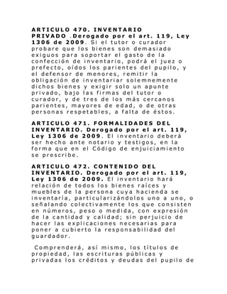 ARTICULO 470. INVENTARIO
PRIVADO .Derogado por el art. 119, Ley
1306 de 2009. Si el tutor o curador
probare que los bienes son demasiado
exiguos para soportar el gasto de la
confección de inventario, podrá el juez o
prefecto, oídos los parientes del pupilo, y
el defensor de menores, remitir la
obligación de inventariar solemnemente
dichos bienes y exigir solo un apunte
privado, bajo las firmas del tutor o
curador, y de tres de los más cercanos
parientes, mayores de edad, o de otras
personas respetables, a falta de éstos.
ARTICULO 471. FORMALIDADES DEL
INVENTARIO. Derogado po r el art. 119,
Ley 1306 de 2009 . El inventario deberá
ser hecho ante notario y testigos, en la
forma que en el Código de enjuiciamiento
se prescribe.
ARTICULO 472. CONTENIDO DEL
INVENTARIO. Derogado por el art. 119,
Ley 1306 de 2009. El inventario hará
relación de todos los bienes raíces y
muebles de la persona cuya hacienda se
inventaría, particularizándolos uno a uno, o
señalando colectivamente los que consisten
en números, peso o medida, con expresión
de la cantidad y calidad; sin perjuicio de
hacer las explicaciones necesarias para
poner a cubierto la responsabilidad del
guardador.
Comprenderá, así mismo, los títulos de
propiedad, las escrituras públicas y
privadas los créditos y deudas del pupilo de

 