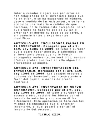 tutor o curador alegare que por error se
han relacionado en el inventario cosas que
no existían, o se ha exagerado el número,
peso o medida de las existentes, o se le ha
atribuido una materia o calidad de que
carecían, no le valdrá esta excepción; salvo
que pruebe no haberse podido evitar el
error con el debido cuidado de su parte, o
sin conocimientos o ex perimentos
científicos.
ARTICULO 477. INCLUSIONES FALSAS EN
EL INVENTARIO. Derogado por el art.
119, Ley 1306 de 2009 . El tutor o curador
que alegare haber puesto, a sabiendas, en
el inventario cosas que no le fueron
entregadas realmente, no será oído, aun que
ofrez ca prob ar que tuvo en el l o al gún fi n
provechoso al pupilo.
ARTICULO 478. INTERPRETACION DEL
INVENTARIO. Derogado por el art. 119,
Ley 1306 de 2009 . Los pasajes oscuros o
dudosos del inventario se interpretarán a
favor del pupilo, a menos de prueba
contraria.
ARTICULO 479. INVENTARIO DE NUEVO
GUARDADOR. Derogado por el art. 119,
Ley 1306 de 2009 . El tutor o curador que
sucede a otro, recibirá los bienes por el
inventario anterior y anotará en él las
diferencias. Esta operación se hará con las
mismas solemnidades que el anterior
inventario, el cual pasará a ser así el
inventario del sucesor.
TITULO XXIV.

 