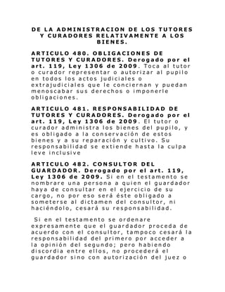 DE LA ADMINISTRACION DE LOS TUTORES
Y CURADORES RELATIVAMENTE A LOS
BIENES.
ARTICULO 480. OBLIGACIONES DE
TUTORES Y CURADORES. Derogado por el
art. 119, Ley 1306 de 2009 . Toca al tutor
o curador representar o autorizar al pupilo
en todos los actos judiciales o
extrajudiciales que le conciernan y puedan
menoscabar sus derechos o imponerle
obligaciones.
ARTICULO 481. RESPONSABILIDAD DE
TUTORES Y CURADORES. Derogado por el
art. 119, Ley 1306 de 2009 . El tutor o
curador administra los bienes del pupilo, y
es obligado a la conservación de estos
bienes y a su reparación y cultivo. Su
responsabilidad se extiende hasta la culpa
l eve i ncl usi ve
ARTICULO 482. CONSULTOR DEL
GUARDADOR. Derogado por el art. 119,
Ley 1306 de 2009. Si en el testamento se
nombrare una persona a quien el guardador
haya de consultar en el ejercicio de su
cargo, no por eso será éste obligado a
someterse al dictamen del consultor, ni
haciéndolo, cesará su responsabilidad.
Si en el testamento se ordenare
expresamente que el guardador proceda de
acuerdo con el consultor, tampoco cesará la
responsabilidad del primero por acceder a
la opinión del segundo; pero habiendo
discordia entre ellos, no procederá el
guardador sino con autorización del juez o

 