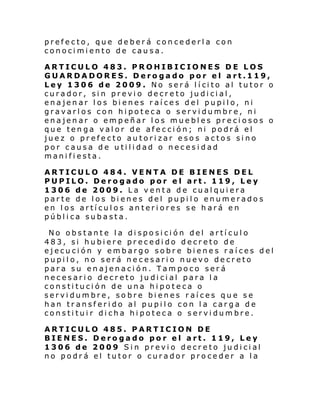 prefecto, que deberá concederla con
conocimiento de causa.
ARTICULO 483. PROHIBICIONES DE LOS
GUARDADORES. Derogado por el art.119,
Ley 1306 de 2009 . No ser á l í ci to al tutor o
curador, sin previo decreto judicial,
enajenar los bienes raíces del pupilo, ni
gravarlos con hipoteca o servidumbre, ni
enajenar o empeñar los muebles preciosos o
que tenga valor de afección; ni podrá el
juez o prefecto autorizar esos actos sino
por causa de utilidad o necesidad
manifiesta.
ARTICULO 484. VENTA DE BIENES DEL
PUPILO. Derogado por el art. 119, Ley
1306 de 2009. La venta de cualquiera
parte de los bienes del pupilo enumerados
en los artículos anteriores se hará en
pública subasta.
No obstante la disposición del artículo
483, si hubiere precedido decreto de
ejecución y embargo sobre bienes raíces del
pupilo, no será necesario nuevo decreto
para su enajenación. Tampoco será
necesario decreto judicial para la
constitución de una hipoteca o
servidumbre, sobre bienes raíces que se
han transferido al pupilo con la carga de
constituir dicha hipoteca o servidumbre.
ARTICULO 485. PARTICION DE
BIENES. Derogado por el art. 119, Ley
1306 de 2009 Sin previo decreto judicial
no podrá el tutor o curador proceder a la

 