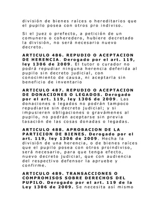 di vi si ón de bi enes r aí ce s o her edi tar i os que
el pupi lo pose a con o tros pro i ndi vi so.
Si el juez o pref ecto, a pe ti ci ón de un
comunero o coheredero, hubiere decretado
l a di vi si ón, no será n ec es ari o nuevo
decreto.
ARTICULO 486. REPUDIO O ACEPTACION
DE HERENCIA. Derogado por el art. 119,
ley 1306 de 2009. El tutor o curador no
podrá repudiar ninguna herencia deferida al
pupilo sin decreto judicial, con
conocimiento de causa, ni aceptarla sin
beneficio de inventario
ARTICULO 487. REPUDIO O ACEPTACION
DE DONACIONES O LEGADOS. Derogado
por el art. 119, ley 1306 de 2009 . Las
donaciones o legados no podrán tampoco
repudiarse sin decreto judicial; y si
impusieren obligaciones o gravámenes al
pupilo, no podrán aceptarse sin previa
tasación de las cosas donadas o legadas.
ARTICULO 488. APROBACION DE LA
PARTICION DE BIENES. Derogado por el
art. 119, ley 1306 de 2009. Hecha la
di vi si ón de una her enci a, o d e bi ene s raí ce s
que el pu pi lo posea con o tros proi ndi vi so,
será necesario, para que tenga efecto,
nuevo decreto judicial, que con audiencia
del respectivo defensor la apruebe y
confirme.
ARTICULO 489. TRANSACCIONES O
COMPROMISOS SOBRE DERECHOS DEL
PUPILO. Derogado por el art. 119 de la
Ley 1306 de 2009. Se necesita así mismo

 