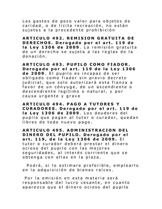 Los gastos de poco valor para objetos de
caridad, o de lícita recreación, no están
sujetos a la precedente prohibición
ARTICULO 492. REMISION GRATUITA DE
DERECHOS. Derogado por el art. 119 de
la Ley 1306 de 2009. La remisión gratuita
de un derecho se sujeta a las reglas de la
donación.
ARTICULO 493. PUPILO COMO FIADOR.
Derogado por el art. 119 de la Ley 1306
de 2009. El pupilo es incapaz de ser
obligado como fiador sin previo decreto
judicial, que solo autorizará esta fianza a
favor de un cónyuge, de un ascendiente o
descendiente legítimo o natural, y por
causa urgente y grave
ARTICULO 494. PAGO A TUTORES Y
CURADORES. Derogado por el art. 119 de
la Ley 1306 de 2009. Los deudores del
pupilo que pagan al tutor o curador, quedan
libres de todo nuevo pago.
ARTICULO 495. ADMINISTRACION DEL
DINERO DEL PUPILO. Derogado por el
art. 119, de la Ley 1306 de 2009. El
tutor o curador deberá prestar el dinero
ocioso del pupilo con las mejores
seguridades, al interés corriente que se
obtenga con ellas en la plaza.
Podrá, si lo estimare preferible, emplearlo
en la adquisición de bienes raíces.
Por l a omi si ón en esta materi a ser á
responsable del lucro cesante, en cuanto
aparezca que el dinero ocioso del pupilo

 