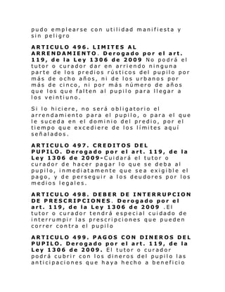 pudo emplearse con utilidad manifiesta y
sin peligro
ARTICULO 496. LIMITES AL
ARRENDAMIENTO. Derogado por el art.
119, de la Ley 1306 de 2009 No podrá el
tutor o curador dar en arriendo ninguna
parte de los predios rústicos del pupilo por
más de ocho años, ni de los urbanos por
más de cinco, ni por más número de años
que l os qu e fal ten al pupi l o para l l egar a
los veintiuno.
Si l o hi ci ere, no s erá o bl i gatori o el
arrendamiento para el pupilo, o para el que
le suceda en el dominio del predio, por el
ti empo qu e excedi ere de l os l í mi tes aquí
señalados.
ARTICULO 497. CREDITOS DEL
PUPILO. Derogado por el art. 119, de la
Ley 1306 de 2009-Cuidará el tutor o
curador de hacer pagar lo que se deba al
pupilo, inmediatamente que se a exigible el
pago, y de perseguir a los deudores por los
medios legales.
ARTICULO 498. DEBER DE INTERRUPCION
DE PRESCRIPCIONES. Derogado por el
art. 119, de la Ley 1306 de 2009 .El
tutor o curador tendr á e spe ci al cui dado de
interrumpir las prescripciones que pueden
correr contra el pupilo
ARTICULO 499. PAGOS CON DINEROS DEL
PUPILO. Derogado por el art. 119, de la
Ley 1306 de 2009. El tutor o curador
podrá cubrir con los dineros del pupilo las
anticipaciones que haya hecho a beneficio

 