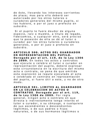 de éste, llevando los intereses corrientes
de plaza; mas para ello deberá ser
autorizado por los otros tutores o
curadores generales del mismo pupilo, si
los hubiere, o por el juez o prefecto en
subsidio.
Si el pupil o l e fuere deudor de al guna
especie, raíz o mueble, a título de legado,
fideicomiso, o cualquier otro, será preciso
que la posesión de ella se dé al tutor o
curador por los otros tutores o curadores
generales, o por el juez o prefecto en
subsidio.
ARTICULO 500. ACTOS DEL GUARDADOR
EN REPRESENTACION DEL PUPILO.
Derogado por el art. 119, de la Ley 1306
de 2009. En todos los actos y contratos
que ejecute o celebre el tutor o curador en
representación del pupilo, deberá expresar
esta ci rcunstan ci a en l a escri tura del mi smo
acto o contrato, so pena de que omitida
esta expresión se repute ejecutado el acto
o celebrado el contrato en representación
del pupilo, si fuere útil a este, y no de otro
modo.
ARTICULO 501. LIMITES AL GUARDADOR
EN LA CELEBRACION DE ACTOS O
CONTRATOS . Derogado por el art. 119,
de la Ley 1306 de 2009. Por regla
general, ningún acto o contrato en que
directa o indirectamente tenga interés el
tutor o curador, o su cónyuge, o cualquiera
de sus ascendientes o descendientes
legítimos, o de sus padres o hijos
naturales, o de sus hermanos legítimos o

 