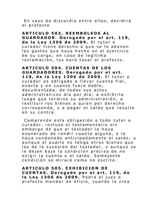 En caso de discordia entre ellos, decidirá
el prefecto
ARTICULO 503. REEMBOLSOS AL
GUARDADOR. Derogado por el art. 119,
de la Ley 1306 de 2009. El tutor o
curador tiene derecho a que se le abonen
los gastos que haya hecho en el ejercicio
de su cargo; en caso de legítima
reclamación, los hará tasar el prefecto.
ARTICULO 504. CUENTAS DE LOS
GUARDADORES. Derogado por el art.
119, de la Ley 1306 de 2009. El tutor o
curador e s obl i gado a l l evar cuen ta f i el ,
exacta y en cuanto fuere dable,
documentada, de todos sus actos
administrativos día por día; a exhibirla
luego que termine su administración, a
restituir los bienes a quien por derecho
corresponda, y a pagar el saldo que resulte
en su contra.
Comprende esta obligación a todo tutor o
curador, incluso el testamentario sin
embargo de que el testador le haya
exonerado de rendir cuenta alguna, o le
haya condonado anticipadamente el saldo; y
aunque el pupilo no tenga otros bienes que
los de la sucesión del testador, y aunque se
le dejen bajo la condición precisa de no
exigir la cuenta o el saldo. Semejante
condición se mirará como no escrita.
ARTICULO 505. EXHIBICION DE
CUENTAS. Derogado por el art. 119, de
la Ley 1306 de 2009. Podrá el juez o
prefecto mandar de oficio, cuando lo crea

 