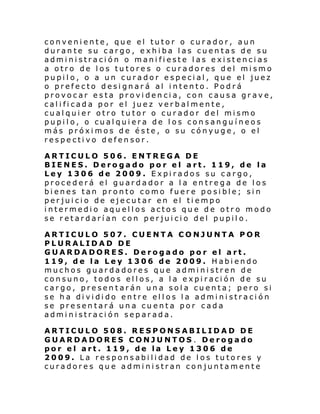 conveniente, que el tutor o curador, aun
durante su cargo, exhiba las cuentas de su
administración o manifieste las existencias
a otro de los tutores o curadores del mismo
pupilo, o a un curador especial, que el juez
o prefecto designará al intento. Podrá
provocar esta providencia, con causa grave,
calificada por el juez verbalmente,
cualquier otro tutor o curador del mismo
pupilo, o cualquiera de los consanguíneos
más próximos de éste, o su cónyuge, o el
respectivo defensor.
ARTICULO 506. ENTREGA DE
BIENES. Derogado por el art. 119, de la
Ley 1306 de 2009. Expirados su cargo,
procederá el guardador a la entrega de los
bienes tan pronto como fuere posible; sin
perjuicio de ejecutar en el tiempo
intermedio aquellos actos que de otro modo
se retardarían con perjuicio del pupilo.
ARTICULO 507. CUENTA CONJUNTA POR
PLURALIDAD DE
GUARDADORES. Derogado por el art.
119, de la Ley 1306 de 2009. Habiendo
muchos guardadores que administren de
consuno, todos ellos, a la expiración de su
cargo, presentarán una sola cuenta; pero si
se ha dividido entre ellos la administración
se presentará una cuenta por cada
administración separada.
ARTICULO 508. RESPONSABILIDAD DE
GUARDADORES CONJUNTOS. Derogado
por el art. 119, de la Ley 1306 de
2009. La responsabilidad de los tutores y
curadores que administran conjuntamente

 