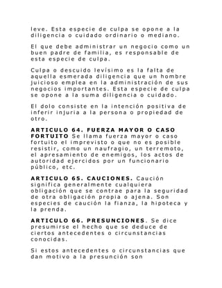 leve. Esta especie de culpa se opo ne a la
diligencia o cuidado ordinario o mediano.
El que debe administrar un negocio como un
buen padre de familia, es responsable de
esta especie de culpa.
Culpa o descuido levísimo es la falta de
aquella esmerada diligencia que un hombre
juicioso emplea en la administración de sus
negocios importantes. Esta especie de culpa
se opone a la suma diligencia o cuidado.
El dolo consiste en la intención positiva de
inferir injuria a la persona o propiedad de
otro.
ARTICULO 64. FUERZA MAYOR O CASO
FORTUITO Se llama fuerza mayor o caso
fortuito el imprevisto o que no es posible
resistir, como un naufragio, un terremoto,
el apresamiento de enemigos, los actos de
autoridad ejercidos por un funcionario
público, etc.
ARTICULO 65. CAUCIONES. Caución
significa generalmen te cualquiera
obligación que se contrae para la seguridad
de otra obligación propia o ajena. Son
especies de caución la fianza, la hipoteca y
la prenda.
ARTICULO 66. PRESUNCIONES . Se dice
presumirse el hecho que se deduce de
ciertos antecedentes o circunst ancias
conocidas.
Si estos antecedentes o circunstancias que
dan motivo a la presunción son

 