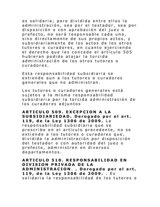 es solidaria; pero dividida entre ellos la
administración, sea por el testador, sea por
disposición o con aprobación del juez o
prefecto, no será responsable cada uno,
sino directamente de sus propios actos, y
subsidiariamente de los actos de los otros
tutores o curadores, en cuanto ejerciendo
el derecho que les concede el artículo 505
hubieran podido atajar la torcida
administración de los otros tutores o
curadores.
Esta responsabilidad subsidiaria se
extiende aun a los tutores o curadores
generales que no administran.
Los tutores o curadores generales está
sujetos a la misma responsabilidad
subsidiaria por la torcida administración de
los curadores adjuntos
ARTICULO 509. EXCEPCION A LA
SUBSIDIARIEDAD. Derogado por el art.
119, de la Ley 1306 de 2009. La
responsabilidad subsidiaria que se
prescribe en el artículo precedente, no se
extiende a los tutores o curadores que,
di vi di da l a admi ni straci ón por di spo si ci ón
del testador o con autoridad del juez o
prefecto, administren en diversos
departamentos.
ARTICULO 510. RESPONSABILIDAD EN
DIVISION PRIVADA DE LA
ADMINISTRACION. . Derogado por el art.
119, de la Ley 1306 de 2009. . Es
solidaria la responsabilidad de los tutores o

 