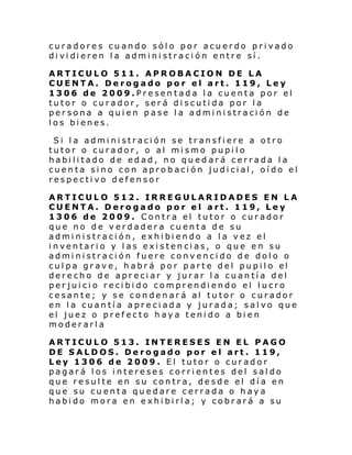 curadores cuando sólo por acuerdo privado
di vi di eren l a admi ni straci ón entre sí .
ARTICULO 511. APROBACION DE LA
CUENTA. Derogado por el art. 119, Ley
1306 de 2009.Presentada la cuenta por el
tutor o curador, será discutida por la
persona a quien pase la administración de
los bienes.
Si la administración se transfiere a otro
tutor o curador, o al mismo pupilo
habilitado de edad, no qued ará cerrada la
cuenta sino con aprobación judicial, oído el
respectivo defensor
ARTICULO 512. IRREGULARIDADES EN LA
CUENTA. Derogado por el art. 119, Ley
1306 de 2009. Contra el tutor o curador
que no de verdadera cuenta de su
administración, exhibiendo a la vez el
inventario y las existencias, o que en su
administración fuere convencido de dolo o
cul pa gr av e, h abr á por parte del pupil o el
derecho de apreciar y jurar la cuantía del
perjuicio recibido comprendiendo el lucro
cesante; y se condenará al tutor o curador
en la cuantía apreciada y jurada; salvo que
el juez o prefecto haya tenido a bien
moderarla
ARTICULO 513. INTERESES EN EL PAGO
DE SALDOS. Derogado por el art. 119,
Ley 1306 de 2009. El tutor o curador
pagará los intereses corrientes del saldo
que resulte en su contra, desde el día en
que su cuenta quedare cerrada o haya
habido mora en exhibirla; y cobrará a su

 