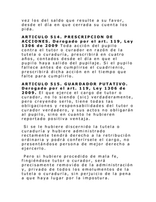 vez los del saldo que resulte a su favor,
desde el día en que cerrada su cuenta los
pida.
ARTICULO 514. PRESCRIPCION DE
ACCIONES. Derogado por el art. 119, Ley
1306 de 2009 Toda acción del pupilo
contra el tutor o curador en razón de la
tutela o curaduría, prescribirá en cuatro
años, contados desde el día en que el
pupilo haya salido del pupilaje. Si el pupilo
fallece antes de cumplirse el cuadrienio,
prescribirá dicha acción en el tiempo que
falte para cumplirlo.
ARTICULO 515. GUARDADOR PUTATIVO.
Derogado por el art. 119, Ley 1306 de
2009. El que ejerce el cargo de tutor o
curador, no lo siendo (sic) verdaderamente,
pero creyendo serlo, tiene todas las
obligaciones y responsabilidades del tutor o
curador verdadero, y sus actos no obligarán
al pupilo, sino en cuanto le hubieren
reportado positiva ventaja.
Si se le hubiere discernido la tutela o
curaduría y hubiere administrado
rectamente tendrá derecho a la retribución
ordinaria y podrá conferírsele el cargo, no
presentándose persona de mejor derecho a
ejercerlo.
Pero si hubiere procedido de mala fe,
fingiéndose tutor o curador, será
precisamente removido de la administración
y, privado de todo s los emolumentos de la
tutela o curaduría, sin perjuicio de la pena
a que haya lugar por la impostura.

 