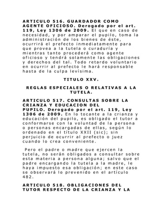 ARTICULO 516. GUARDADOR COMO
AGENTE OFICIOSO. Derogado por el art.
119, Ley 1306 de 2009. El que en caso de
necesidad, y por amparar el pupilo, toma la
administración de los bienes de éste,
ocurrirá el prefecto inmediatamente para
que provea a la tutela o curaduría y
mientras tanto procederá como agente
oficioso y tendrá solamente las obligaciones
y derechos del tal. Todo retardo voluntario
en ocurrir al prefecto le hará responsable
hasta de la culpa levísima.
TITULO XXV.
REGLAS ESPECIALES O RELATIVAS A LA
TUTELA.
ARTICULO 517. CONSULTAS SOBRE LA
CRIANZA Y EDUCACION DEL
PUPILO. Derogado por el art. 119, Ley
1306 de 2009. En lo tocante a la crianza y
educación del pupilo, es obligado el tutor a
conformarse con la voluntad de la persona
o personas encargadas de ellas, según lo
ordenado en el título XXII (sic); sin
perjuicio de ocurrir al prefecto o juez
cuando lo crea conveniente.
Pero el padre o madre que ejercen la
tutela, no serán obligados a consultar sobre
esta materia a persona alguna; salvo que el
padre encargando la tutela a la madre, le
haya impuesto esa obligación; en este caso
se observará lo prevenido en el artículo
482.
ARTICULO 518. OBLIGA CIONES DEL
TUTOR RESPECTO DE LA CRIANZA Y LA

 