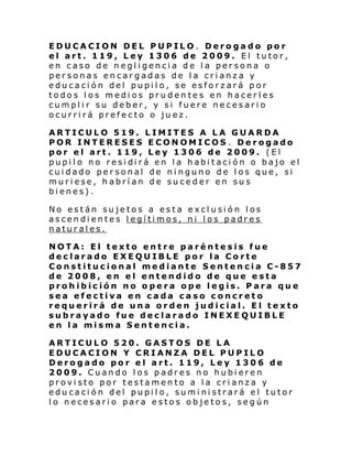 EDUCACION DEL PUPILO. Derogado por
el art. 119, Ley 1306 de 2009. El tutor,
en caso de negligencia de la persona o
personas encargadas de la crianza y
educación del pupilo, se esforzará por
todos los medios prudentes en hacerles
cumplir su deber, y si fuere necesario
ocurrirá prefecto o juez.
ARTICULO 519. LIMITES A LA GUARDA
POR INTERESES ECONOMICOS . Derogado
por el art. 119, Ley 1306 de 2009. (El
pupi l o no resi di rá en l a habi taci ón o bajo el
cuidado personal de ninguno de los que, si
muriese, habrían de suceder en sus
bienes).
No están sujetos a esta exclusión los
ascendientes legítimos, ni los padres
naturales.
NOTA: El texto entre paréntesis fue
declarado EXEQUIBLE por la Corte
Constitucional mediante Sentencia C-857
de 2008, en el entendido de que esta
prohibición no opera ope legis. Para que
sea efectiva en cada caso concreto
requerirá de una orden judicial. El texto
subrayado fue declarado INEXEQUIBLE
en la misma Sentencia.
ARTICULO 520. GASTOS DE LA
EDUCACION Y CRIANZA DEL PUPILO
Derogado por el art. 119, Ley 1306 de
2009. Cuando los padres no hubieren
provisto por testamento a la crianza y
educación del pupilo, suministrará el tutor
lo necesario para estos objetos, según

 