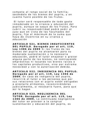 competa al rango social de l a familia;
sacándolo de los bienes del pupilo, y en
cuanto fuere posible de los frutos.
El tutor será responsable de todo gasto
inmoderado en la crianza y educación del
pupilo, aunque se saque de los frutos. Para
cubrir su responsabilidad podrá pedir al
juez que en vista de las facultades del
pupilo, fije el máximum de la suma que
haya de invertirse en su crianza y
educación
ARTICULO 521. BIENES INSUFICIENTES
DEL PUPILO. Derogado por el art. 119,
Ley 1306 de 2009 Si los frutos de los
bienes del pupilo no alcanzaren para su
moderada sustentación y la necesaria
educación, podrá el tutor enajenar o gravar
alguna parte de los bienes, no contrayendo
empréstitos ni tocando los bienes raíces o
los capitales productivos, sino por extrema
necesidad y con la autoriza ción debida.
ARTICULO 522. INDIGENCIA DEL PUPILO.
Derogado por el art. 119, Ley 1306 de
2009. En caso de indigencia del pupilo,
recurrirá el tutor a las personas que por
sus relaciones con el pupilo estén obligadas
a prestarle alimentos, reconviniéndolas
judicialmente, si necesario fuere, para que
así lo hagan
ARTICULO 523. NEGLIGENCIA DEL
TUTOR. Derogado por el art. 119, Ley
1306 de 2009. L a con ti nuada ne gl i genci a
del tutor en proveer a la congrua
sustentación y educación del pupilo, es

 