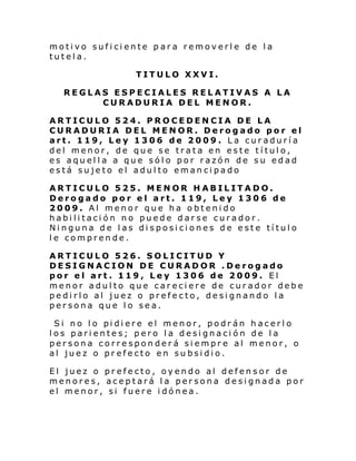 motivo suficiente para removerle de la
tutela.
TITULO XXVI.
REGLAS ESPECIALES RELATIVAS A LA
CURADURIA DEL MENOR.
ARTICULO 524. PROCEDENCIA DE LA
CURADURIA DEL MENOR. Derogado por el
art. 119, Ley 1306 de 2009. La curaduría
del menor, de que se trata en este título,
es aquella a que sólo por razón de su edad
está sujeto el adulto emancipado
ARTICULO 525. MENOR HABILITADO.
Derogado por el art. 119, Ley 1306 de
2009. Al menor que ha obtenido
habilitación no puede darse curador.
Ninguna de las disposiciones de este título
le comprende.
ARTICULO 526. SOLICITUD Y
DESIGNACION DE CURADOR .Derogado
por el art. 119, Ley 1306 de 2009. El
menor adulto que careciere de curador debe
pedirlo al juez o prefecto, designando la
persona que lo sea.
Si no l o pi di ere el menor, podr án h acerl o
los parientes; pero la designación de la
persona corresponderá siempre al menor, o
al juez o prefecto en subsidio.
El juez o prefecto, oyendo al defensor de
menores, aceptará la persona designada por
el menor, si fuere idónea.

 