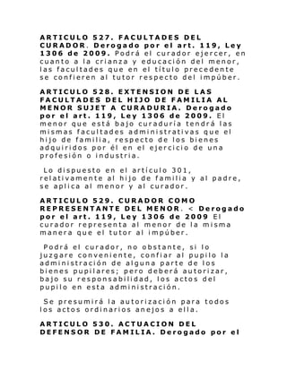 ARTICULO 527. FACULTADES DEL
CURADOR. Derogado por el art. 119, Ley
1306 de 2009. Podrá el curador ejercer, en
cuanto a la crianza y educación del menor,
las facultades que en el título precedente
se confieren al tutor respecto del impúber.
ARTICULO 528. EXTENSION DE LAS
FACULTADES DEL HIJO DE FAMILIA AL
MENOR SUJET A CURADURIA. Derogado
por el art. 119, Ley 1306 de 2009. El
menor que está bajo curaduría tendrá las
mismas facultades administrativas que el
hijo de familia, respecto de los bienes
adquiridos por él en el ejercicio de una
profesión o industria.
Lo dispuesto en el artículo 301,
relativamente al hijo de familia y al padre,
se aplica al menor y al curador.
ARTICULO 529. CURADOR COMO
REPRESENTANTE DEL MENOR . < Derogado
por el art. 119, Ley 1306 de 2009 El
curador representa al menor de la misma
manera que el tutor al impúber.
Podrá el curador, no obstante, si lo
juzgare conveniente, confiar al pupilo la
administración de alguna parte de los
bienes pupilares; pero deberá autorizar,
bajo su responsabilidad, los actos del
pupilo en esta administración.
Se presumirá la autorización para todos
los actos ordinarios anejos a ella.
ARTICULO 530. ACTUACION DEL
DEFENSOR DE FAMILIA. Derogado por el

 