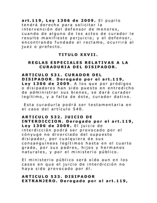 art.119, Ley 1306 de 2009. El pupilo
ten drá der echo par a sol i ci tar l a
intervención del def ensor de menores,
cuando de alguno de los actos de curador le
resulte manifiesto perjuicio; y el defensor,
encontrando fundado el reclamo, ocurrirá al
juez o prefecto.
TITULO XXVII.
REGLAS ESPECIALES RELATIVAS A LA
CURADURIA DEL DISIPADOR.
ARTICULO 531. CURADOR DEL
DISIPADOR. Derogado por el art.119,
Ley 1306 de 2009 . A los que por pródigos
o disipadores han sido puesto en entredicho
de administrar sus bienes, se dará curador
legítimo, y a falta de éste, curador dativo.
Esta curaduría podrá ser testament aria en
el caso del artículo 540.
ARTICULO 532. JUICIO DE
INTERDICCION. Derogado por el art.119,
Ley 1306 de 2009. El juicio de
interdicción podrá ser provocado por el
cónyuge no divorciado del supuesto
disipador, por cualquiera de sus
consanguíneos legíti mos hasta en el cuarto
grado, por sus padres, hijos y hermanos
naturales, y por el ministerio público.
El mi ni steri o públ i co será oí do aun en l os
casos en que el juicio de interdicción no
haya sido provocado por él.
ARTICULO 533. DISIPADOR
EXTRANJERO. Derogado por el art.119,

 