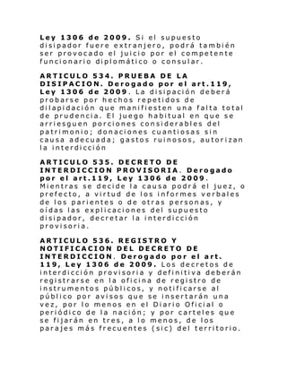 Ley 1306 de 2009. Si el supuesto
disipador fuere extranjero, podrá también
ser provocado el juicio por el competente
funci onari o di pl omáti co o consul ar.
ARTICULO 534. PRUEBA DE LA
DISIPACION. Derogado por el art.119,
Ley 1306 de 2009 . La disipación deberá
probarse por hechos repetidos de
dilapidación que manifiesten una falta total
de prudencia. El juego habitual en que se
arriesguen porciones considerables del
patrimonio; donaciones cuantiosas sin
causa adecuada; gastos ruinosos, autor izan
la interdicción
ARTICULO 535. DECRETO DE
INTERDICCION PROVISORIA. Derogado
por el art.119, Ley 1306 de 2009 .
Mientras se decide la causa podrá el juez, o
prefecto, a virtud de los informes verbales
de los parientes o de otras personas, y
oídas las explicaciones del supuesto
disipador, decretar la interdicción
provisoria.
ARTICULO 536. REGISTRO Y
NOTIFICACION DEL DECRETO DE
INTERDICCION. Derogado por el art.
119, Ley 1306 de 2009. Los decretos de
interdicción provisoria y definitiva deberán
registrarse en la oficina de registro de
instrumentos públicos, y notificarse al
público por avisos que se insertarán una
vez, por lo menos en el Diario Oficial o
periódico de la nación; y por carteles que
se fijarán en tres, a lo menos, de los
parajes más frecuentes (sic) del territorio.

 