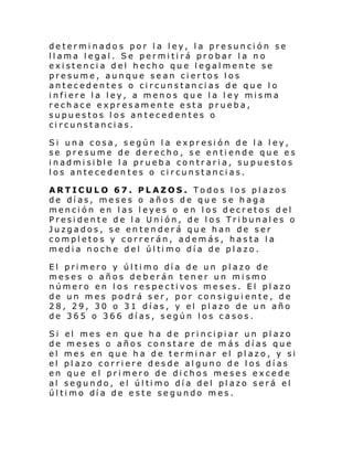 determinados por la ley, la presunción se
llama legal. Se permitirá probar la no
existencia del hecho que legalmente se
presume, aunque sean ciertos los
antecedentes o circunstancias de que lo
infiere la ley, a menos que la ley misma
rechace expresamente esta prueba,
supuestos los antecedentes o
circunstancias.
Si una cosa, según la expresión de la ley,
se presume de derecho, se entiende que es
i nadmi si bl e l a prueba con tr ari a, su puestos
los antecedentes o circunstancias.
ARTICULO 67. PLAZOS. Todos los plazos
de días, meses o años de que se haga
mención en las leyes o en los decretos del
Presidente de la Unión, de los Tribunales o
Juzgados, se entenderá que han de ser
completos y correrán, además, hasta la
medi a noch e d el úl ti mo dí a de pl azo.
El pri mero y úl ti mo dí a de un pl azo de
meses o años deberán tener un mismo
número en los respectivos meses. El plazo
de un mes podrá ser, por consiguiente, de
28, 29, 30 o 31 días, y el plazo de un año
de 365 o 366 días, según los casos.
Si el mes en que h a de pri nci pi ar un pl azo
de meses o años constare de más días que
el mes en que ha de terminar el plazo, y si
el plazo corriere desde alguno de los días
en que el primero de dichos meses excede
al segun do, el úl ti mo dí a del pl azo s erá el
úl ti mo dí a de e ste se gundo m es.

 