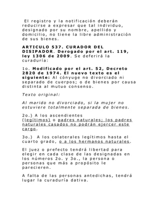 El registro y la notificación deberán
redu ci rse a expresar que tal indi vi duo,
designado por su nombre, apellido y
domicilio, no tiene la libre administración
de sus bienes.
ARTICULO 537. CURADOR DEL
DISIPADOR. Derogado por el art. 119,
ley 1306 de 2009. Se deferirá la
curaduría:
1o. Modificado por el art. 52, Decreto
2820 de 1974. El nuevo texto es el
siguiente: Al cónyuge no divorciado ni
separado de cuerpos; o de bienes por causa
distinta al mutuo consenso.
Texto original:
Al marido no divorciado, si la mujer no
estuviere totalmente separada de bienes.
2o.) A los ascendientes
(legítimos) o padres naturales; los padres
naturales casados no podrán ejercer este
cargo.
3o.) A los colaterales legítimos hasta el
cuarto grado, o a los hermanos naturales.
El juez o prefecto tendrá libertad para
elegir en cada clase de las designadas en
los números 2o. y 3o., la persona o
personas que más a propósito le
parecieren.
A falta de las personas antedichas, tendrá
lugar la curaduría dativa.

 