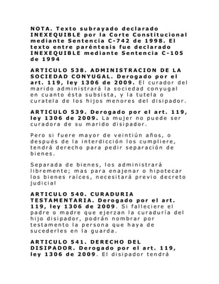 NOTA. Texto subrayado declarado
INEXEQUIBLE por la Corte Constitucional
mediante Sentencia C-742 de 1998. El
texto entre paréntesis fue declarado
INEXEQUIBLE mediante Sentencia C-105
de 1994
ARTICULO 538. ADMINISTRACION DE LA
SOCIEDAD CONYUGAL. Derogado po r el
art. 119, ley 1306 de 2009. El curador del
marido administrará la sociedad conyugal
en cuanto ésta subsista, y la tutela o
curatela de los hijos menores del disipador.
ARTICULO 539. Derogado por el art. 119,
ley 1306 de 2009. La mujer no puede ser
curadora de su marido disipador.
Pero si fuere mayor de veintiún años, o
después de la interdicción los cumpliere,
tendrá derecho para pedir separación de
bienes.
Separada de bienes, los administrará
libremente; mas para enajenar o hipotecar
los bienes raíces, necesitará previo decreto
judicial
ARTICULO 540. CURADURIA
TESTAMENTARIA. Derogado por el art.
119, ley 1306 de 2009 . Si falleciere el
padre o madre que ejerzan la curaduría del
hijo disipador, podrán nombrar por
testamento la persona que haya de
sucederles en la guarda.
ARTICULO 541. DERECHO DEL
DISIPADOR. Derogado por el art. 119,
ley 1306 de 2009. El disipador tendrá

 