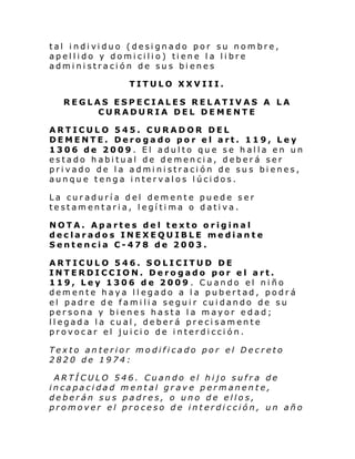 tal i ndi vi duo (desi gnado por su nom bre,
ap el li do y domi cili o) ti ene l a li bre
administración de sus bienes
TITULO XXVIII.
REGLAS ESPECIALES RELATIVAS A LA
CURADURIA DEL DEMENTE
ARTICULO 545. CURADOR DEL
DEMENTE. Derogado por el art. 119, Ley
1306 de 2009. El adulto que se halla en un
estado habitual de demencia, deberá ser
privado de la administración de sus bienes,
aunque tenga intervalos lúcidos.
La curaduría del demente puede ser
testamentaria, legítima o dativa.
NOTA. Apartes del texto original
declarados INEXEQUIBLE mediante
Sentencia C-478 de 2003.
ARTICULO 546. SOLICITUD DE
INTERDICCION. Derogado por el art.
119, Ley 1306 de 2009 . Cuando el niño
demente haya llegado a la pubertad, podrá
el padre de familia seguir cuidando de su
persona y bienes hasta la mayor edad;
llegada la cual, deberá precisamente
provocar el juicio de interdicción.
Texto anterior modificado por el Decreto
2820 de 1974:
ARTÍCULO 546. Cuando el hijo sufra de
incapacidad mental grave permanente,
deberán sus padres, o uno de ellos,
promover el proceso de interdicción, un año

 