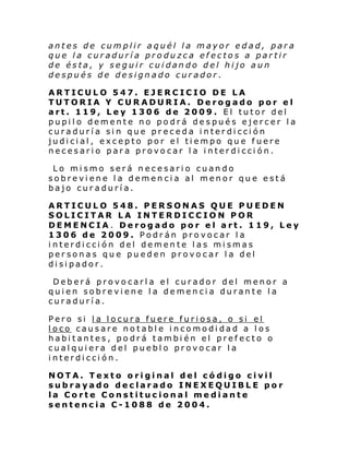 antes de cumplir aquél la mayor edad, para
que la curaduría produzca efectos a partir
de ésta, y seguir cuidando del hijo aun
después de designado curador.
ARTICULO 547. EJERCICIO DE LA
TUTORIA Y CURADURIA. Derogado por el
art. 119, Ley 1306 de 2009. El tutor del
pupilo demente no podrá después ejercer la
curaduría sin que preceda interdicción
judicial, excepto por el tiempo que fuere
necesario para provocar la interdicción.
Lo mismo será necesario cuando
sobreviene la demencia al menor que está
bajo curaduría.
ARTICULO 548. PERSONAS QUE PUEDEN
SOLICITAR LA INTERDICCION POR
DEMENCIA. Derogado por el art. 119, Ley
1306 de 2009. Podrán provocar la
interdicción del demente las mismas
personas que pueden provocar la del
disipador.
Deberá provocarla el curador del menor a
quien sobreviene la demencia durante la
curaduría.
Pero si la locura fuere furiosa, o si el
loco causare notable incomodidad a los
habitantes, podrá también el prefecto o
cualquiera del pueblo provocar la
interdicción.
NOTA. Texto original del código civil
subrayado declarado INEXEQUIBLE por
la Corte Constitucional mediante
sentencia C-1088 de 2004.

 