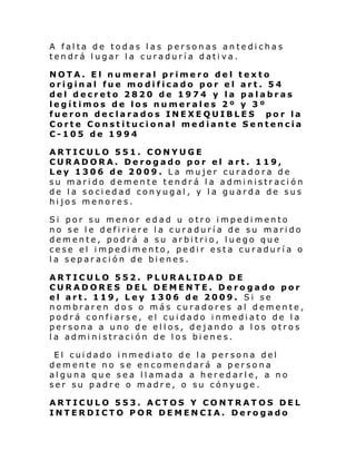 A falta de todas las personas antedichas
tendrá lugar la curaduría dativa.
NOTA. El numeral primero del texto
original fue modificado por el art. 54
del decreto 2820 de 1974 y la palabras
legítimos de los numerales 2º y 3º
fueron declarados INEXEQUIBLES por la
Corte Constitucional mediante Sentencia
C-105 de 1994
ARTICULO 551. CONYUGE
CURADORA. Derogado por el art. 119,
Ley 1306 de 2009. La mujer curadora de
su marido demente tendrá la administración
de la sociedad conyugal, y la guarda de sus
hijos menores.
Si por su menor edad u otro impedimento
no se le defiriere la curaduría de su marido
demente, podrá a su arbitrio, luego que
cese el impedimento, pedir esta curaduría o
la separación de bienes.
ARTICULO 552. PLURALIDAD DE
CURADORES DEL DEMENTE. Derogado por
el art. 119, Ley 1306 de 2009. Si se
nombraren dos o más curadores al demente,
podrá confiarse, el cuidado inmediato de la
persona a uno de ellos, dejando a los otros
la administración de los bienes.
El cuidado inmediato de la persona del
demente no se encomendará a persona
alguna que sea llamada a heredarle, a no
ser su padre o madre, o su cónyuge.
ARTICULO 553. ACTOS Y CONTRATOS DEL
INTERDICTO POR DEMENCIA. Derogado

 