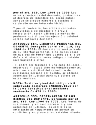 por el art. 119, Ley 1306 de 2009 Los
actos y contratos del demente, posteriores
al decreto de interdicción, serán nulos;
aunque se alegue haberse ejecutado o
celebrado en un intervalo lúcido.
Y por el contrario, los actos y contratos
ejecutados o celebrados sin previa
interdicción, serán válidos; a menos de
probarse que el que los ejecutó o celebró
estaba entonces demente.
ARTICULO 554. LIBERTAD PERSONAL DEL
DEMENTE. Derogado por el art. 119, Ley
1306 de 2009. El demente no será privado
de su libertad person al, sino en los casos
en que sea de temer que usando de ella se
dañe a sí mismo o cause peligro o notable
incomodidad a otros.
Ni podrá ser traslado a una casa de locos ,
encerrado ni atado sino momentáneamente,
mi entras a sol i ci tud del cur ador o d e
cualquiera persona del pueblo, se obtiene
autorización judicial para cualquiera de
estas medidas.
NOTA. Texto original del código civil
subrayado declarado INEXEQUIBLE por
la Corte Constitucional mediante
sentencia C- 478 de 2003.
ARTICULO 555. DESTINACION DE LOS
BIENES DEL DEMENTE. Derogado por el
art. 119, Ley 1306 de 2009 . Los frutos de
sus bienes, y en caso necesario y con
autorización judicial, los capitales se
empl ear án pri nci pal mente en al i vi ar su
condición y en procurar su establecimiento.

 