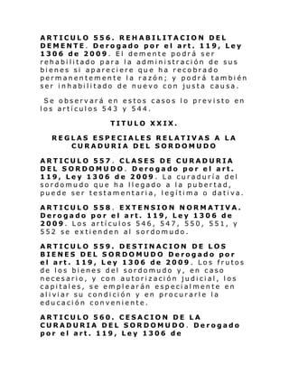 ARTICULO 556. REHABILITACION DEL
DEMENTE. Derogado por el art. 119, Ley
1306 de 2009. El demente podrá ser
rehabilitado para la administración de sus
bienes si apareciere que ha recobrado
permanentemente la razón; y podrá también
ser inhabilitado de nuevo con justa causa.
Se observará en estos casos lo previsto en
los artículos 543 y 544.
TITULO XXIX.
REGLAS ESPECIALES RELATIVAS A LA
CURADURIA DEL SORDOMUDO
ARTICULO 557 . CLASES DE CURADURIA
DEL SORDOMUDO. Derogado por el art.
119, Ley 1306 de 2009 . La curaduría del
sordomudo que ha llegado a la pubertad,
puede ser testamentaria, legítima o dativa.
ARTICULO 558. EXTENSION NORMATIVA.
Derogado por el art. 119, Ley 1306 de
2009. Los artículos 546, 547, 550, 551, y
552 se extienden al sordomudo.
ARTICULO 559. DESTINACION DE LOS
BIENES DEL SORDOMUDO Derogado por
el art. 119, Ley 1306 de 2009 . Los frutos
de los bienes del sordomudo y, en caso
necesario, y con autorización judicial, los
capitales, se emplearán especialmente en
al i vi ar su condi ci ón y en procur arl e l a
educación conveniente.
ARTICULO 560. CESACION DE LA
CURADURIA DEL SORDOMUDO. Derogado
por el art. 119, Ley 1306 de

 