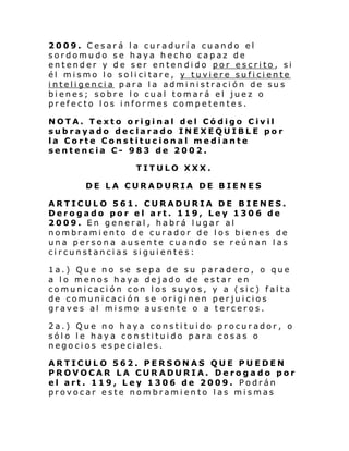 2009. Cesará la curaduría cuando el
sordomudo se haya hecho capaz de
entender y de ser entendido por escrito, si
él mi smo l o soli ci tare , y tuvi ere su fi ci ente
inteligencia para la administración de sus
bienes; sobre lo cual tomará el juez o
prefecto los informes competentes.
NOTA. Texto original del Código Civil
subrayado declarado INEXEQUIBLE por
la Corte Constitucional mediante
sentencia C- 983 de 2002.
TITULO XXX.
DE LA CURADURIA DE BIENES
ARTICULO 561. CURADURIA DE BIENES.
Derogado por el art. 119, Ley 1306 de
2009. En general, habrá lugar al
nombramiento de curador de los bienes de
una persona ausente cuando se reúnan las
circunstancias siguientes:
1a.) Que no se sepa de su paradero, o que
a lo menos haya dejado de estar en
comunicación con los suyos, y a (sic) falta
de comunicación se originen perjuicios
graves al mismo ausente o a terceros.
2a.) Que no haya constituido procurador, o
sólo le haya constituido para cosas o
negocios especiales.
ARTICULO 562. PERSONAS QUE PUEDEN
PROVOCAR LA CURADURIA. Derogado por
el art. 119, Ley 1306 de 2009. Podrán
provocar este nombramiento las mismas

 