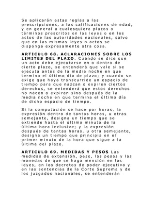 Se aplicarán estas reglas a las
prescripciones, a las calificaciones de edad,
y en general a cualesquiera plazos o
términos prescritos en las leyes o en los
actos de las autoridades nacionales, salvo
que en las mismas leyes o actos se
disponga expresamente otra cosa.
ARTICULO 68. ACLARACIONES SOBRE LOS
LIMITES DEL PLAZO . Cuando se dice que
un acto debe ejecutarse en o dentro de
cierto plazo, se entenderá que vale si se
ejecuta antes de la media noche en que
termina el último día de plazo; y cuando se
exige que haya transcurrido un espacio de
tiempo para que nazcan o expiren ciertos
derechos, se entenderá que estos derechos
no nacen o expiran sino después de la
medi a noch e en que termi na el úl ti mo dí a
de dicho espacio de tiempo.
Si la computación se hace por horas, la
expresión dentro de tantas horas, u otras
semejante, designa un tiempo que se
exti ende h asta el úl ti mo mi nuto de la
úl ti ma hora i ncl usi ve; y l a expr esi ón
después de tantas horas, u otra semejante,
designa un tiempo que principia en el
primer minuto de la hora que sigue a la
última del plazo.
ARTICULO 69. MEDIDAS Y PESOS Las
medidas de extensión, peso, las pesas y las
monedas de que se haga mención en las
leyes, en los decretos de poder ejecutivo y
en las sentencias de la Corte Suprema y de
los juzgados nacionales, se entenderán

 