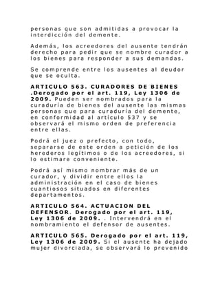 personas que son admitidas a provocar la
interdicción del demente.
Además, los acreedores del ausente tendrán
derecho para pedir que se nombre curador a
los bienes para responder a sus demandas.
Se comprende entre los ausentes al deudor
que se oculta.
ARTICULO 563. CURADORES DE BIENES
.Derogado por el art. 119, Ley 1306 de
2009. Pueden ser nombrados para la
curaduría de bienes del ausente las mismas
personas que para curaduría del demente,
en conformidad al artículo 537 y se
observará el mismo orden de preferencia
entre ellas.
Podrá el juez o prefecto, con todo,
separarse de este orden a petición de los
herederos legítimos o de los acreedores, si
lo estimare conveniente.
Podrá así mismo nombrar más de un
curador, y dividir entre ellos la
administración en el caso de bienes
cuantiosos situados en diferentes
departamentos.
ARTICULO 564. ACTUACION DEL
DEFENSOR. Derogado por el art. 119,
Ley 1306 de 2009. . Intervendrá en el
nombramiento el defensor de ausentes.
ARTICULO 565. Derogado por el art. 119,
Ley 1306 de 2009. Si el ausente ha dejado
mujer divorciada, se observará lo prevenido

 