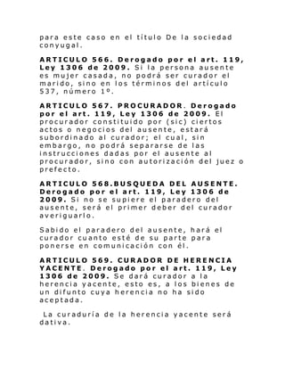 para este caso en el título De la sociedad
conyugal.
ARTICULO 566. Derogado por el art. 119,
Ley 1306 de 2009. Si la persona ausente
es mujer casada, no podrá ser curador el
marido, sino en los términos del artículo
537, número 1º.
ARTICULO 567. PROCURADOR. Derogado
por el art. 119, Ley 1306 de 2009. El
procurador constituido por (sic) ciertos
actos o negocios del ausente, estará
subordinado al curador; el cual, sin
embargo, no podrá separarse de las
instrucciones dadas por el ausente al
procurador, sino con autorización del juez o
prefecto.
ARTICULO 568.BUSQUEDA DEL AUSENTE.
Derogado por el art. 119, Ley 1306 de
2009. Si no se supiere el paradero del
ausente, será el primer deber del curador
averiguarlo.
Sabido el paradero del ausente, hará el
curador cuanto esté de su parte para
ponerse en comunicación con él.
ARTICULO 569. CURADOR DE HERENCIA
YACENTE. Derogado por el art. 119, Ley
1306 de 2009. Se dará curador a la
herencia yacente, esto es, a los bienes de
un difunto cuya herencia no ha sido
aceptada.
La curaduría de la herencia yacente será
dativa.

 