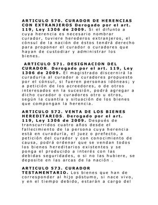 ARTICULO 570. CURADOR DE HERENCIAS
CON EXTRANJEROS Derogado por el art.
119, Ley 1306 de 2009. Si el difunto a
cuya herencia es necesario nombrar
curador, tuviere herederos extranjeros, el
cónsul de la nación de éstos tendrá derecho
para proponer el curador o curadores que
hayan de custodiar y administrar los
bienes.
ARTICULO 571. DESIGNACION DEL
CURADOR. Derogado por el art. 119, Ley
1306 de 2009. El magistrado discernirá la
curaduría al curador o curadores propuesto
por el cónsul, si fueren personas idóneas; y
a petición de los acreedores, o de otros
interesados en la sucesión, podrá agregar a
dicho curador o curadores otro u otros,
según la cuantía y situación de los bienes
que compongan la herencia.
ARTICULO 572. VENTA DE LOS BIENES
HEREDITARIOS. Derogado por el art.
119, Ley 1306 de 2009. Después de
transcurridos cuatro años desde el
fal l eci mi ento de l a person a cu ya h er enci a
está en curaduría, el juez o prefecto, a
pe ti ci ón del curador y con cono ci mi ento de
causa, podrá ordenar que se vendan todos
los bienes hereditarios existentes y se
ponga el producido a interés con las
debidas seguridades, o si no las hubiere, se
deposite en las arcas de la nación .
ARTICULO 573. CURADOR
TESTAMENTARIO. Los bienes que han de
corresponder al hijo póstumo, si nace vivo,
y en el tiempo debido, estarán a cargo del

 