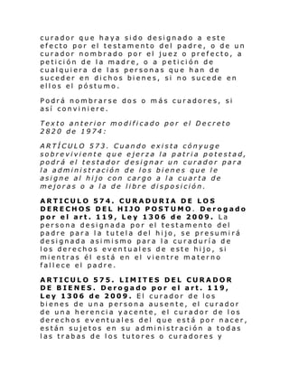 curador que haya sido designado a este
efecto por el testamento del padre, o de un
curador nombrado por el juez o prefecto, a
petición de la madre, o a pe tición de
cualquiera de las personas que han de
suceder en dichos bienes, si no sucede en
ellos el póstumo.
Podrá nombrarse dos o más curadores, si
así conviniere.
Texto anterior modificado por el Decreto
2820 de 1974:
ARTÍCULO 573. Cuando exista cónyuge
sobreviviente que ejerza la patria potestad,
podrá el testador designar un curador para
la administración de los bienes que le
asigne al hijo con cargo a la cuarta de
mejoras o a la de libre disposición.
ARTICULO 574. CURADURIA DE LOS
DERECHOS DEL HIJO POSTUMO. Derogado
por el art. 119, Ley 1306 de 2009. La
persona designada por el testamento del
padre para la tutela del hijo, se presumirá
designada asimismo para la curaduría de
los derechos eventuales de este hijo, si
mientras él está en el vientre materno
fallece el padre.
ARTICULO 575. LIMITES DEL CURADOR
DE BIENES. Derogado por el art. 119,
Ley 1306 de 2009. El curador de los
bienes de una persona ausente, el curador
de una herencia yacente, el curador de los
derechos eventuales del que está por nacer,
están sujetos en su administración a todas
las trabas de los tutores o curadores y

 