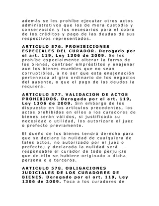 además se les prohíbe ejecutar otros actos
administrativos que los de mera custodia y
conservación y los necesarios para el cobro
de los créditos y pago de las deudas de sus
respectivos representados.
ARTICULO 576. PROHIBICIONES
ESPECIALES DEL CURADOR. Derogado por
el art. 119, Ley 1306 de 2009 . Se les
prohíbe especialmente alterar la forma de
los bienes, contraer empréstitos y enajenar
aun los bienes muebles que no sean
corruptibles, a no ser que esta enajenación
pertenezca al giro ordinario de los negocios
del ausente, o que el pago de las deudas la
requiera.
ARTICULO 577. VALIDACION DE ACTOS
PROHIBIDOS. Derogado por el art. 119,
Ley 1306 de 2009. Sin embargo de los
dispuesto en los artículos precedentes, los
actos prohibidos en ellos a los curadores de
bienes serán válidos, si justificada su
necesidad o utilidad, los autorizare el juez
o prefecto previamente.
El dueño de los bienes tendrá derecho para
que se declare la nulidad de cualquiera de
tales actos, no autorizado por el juez o
prefecto; y declarada la nulidad será
responsable el curador de todo perjuicio
que de ello se hubiere originado a dicha
persona o a terceros.
ARTICULO 578. OBLIGACIONES
JUDICIALES DE LOS CURADORE S DE
BIENES. Derogado por el art. 119, Ley
1306 de 2009. Toca a los curadores de

 