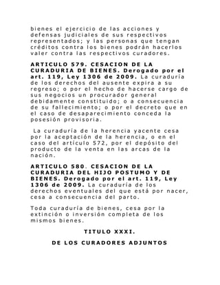 bienes el ejercicio de las acciones y
defensas judiciales de sus respectivos
representados; y las personas que tengan
créditos contra los bienes podrán hacerlos
valer contra l as respectivos curadores.
ARTICULO 579. CESACION DE LA
CURADURIA DE BIENES. Derogado por el
art. 119, Ley 1306 de 2009. La curaduría
de los derechos del ausente expira a su
regreso; o por el hecho de hacerse cargo de
sus negocios un procurador general
debidamente constituido; o a consecuencia
de su fallecimiento; o por el decreto que en
el caso de desaparecimiento conceda la
posesión provisoria.
La curaduría de la herencia yacente cesa
por la aceptación de la herencia, o en el
caso del artículo 572, por el depósito del
producto de la venta en las arcas de la
nación.
ARTICULO 580 . CESACION DE LA
CURADURIA DEL HIJO POSTUMO Y DE
BIENES. Derogado por el art. 119, Ley
1306 de 2009. La curaduría de los
derechos eventuales del que está por nacer,
cesa a consecuencia del parto.
Toda curaduría de bienes, cesa por la
extinción o inversión completa de los
mismos bienes.
TITULO XXXI.
DE LOS CURADORES ADJUNTOS

 
