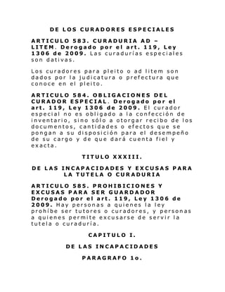 DE LOS CURADORES ESPECIALES
ARTICULO 583. CURADURIA AD –
LITEM. Derogado por el art. 119, Ley
1306 de 2009. Las curadurías especiales
son dativas.
Los curadores para pleito o ad litem son
dados por la judicatura o prefectura que
conoce en el pleito.
ARTICULO 584. OBLIGACIONES DEL
CURADOR ESPECIAL . Derogado por el
art. 119, Ley 1306 de 2009. El curador
especial no es obligado a la confección de
inventario, sino sólo a otorgar recibo de los
documentos, cantidades o efectos que se
pongan a su disposición para el desempeño
de su cargo y de que dará cuenta fiel y
exacta.
TITULO XXXIII.
DE LAS INCAPACIDADES Y EXCUSAS PARA
LA TUTELA O CURADURIA
ARTICULO 585. PROHIBICIONES Y
EXCUSAS PARA SER GUARDADOR
Derogado por el art. 119, Ley 1306 de
2009. Hay personas a quienes la ley
prohíbe ser tutores o curadores, y personas
a quienes permite excusarse de servir la
tutela o curaduría.
CAPITULO I.
DE LAS INCAPACIDADES
PARAGRAFO 1o.

 