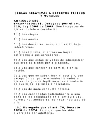 REGLAS RELATIVAS A DEFECTOS FISICOS
Y MORALES
ARTICULO 586.
INCAPACIDADES. Derogado por el art.
119, Ley 1306 de 2009. Son incapaces de
ejercer tutela o curaduría:
1o.) Los ciegos.
2o.) Los mudos.
3o.) Los dementes, aunque no estén bajo
interdicción.
4o.) Los fallidos, mientras no hayan
satisfecho a sus acreedores.
5o.) Los que están privados de administrar
sus propios bienes por disipación.
6o.) Los que carecen de domicilio en la
nación.
7o.) Los que no saben leer ni escribir, con
excepción del padre o madre llamados a
ejercer la guarda legítima o testamentaria
de sus hijos legítimos o naturales.
8o.) Los de mala conducta notoria.
9o.) Los condenados judicialmente a una
pena de las designadas en el artículo 315,
numero 4o, aunque se les haya indultado de
ella.
10.) Derogado por el art. 70, Decreto
2820 de 1974. La mujer que ha sido
divorciada por adulterio.

 